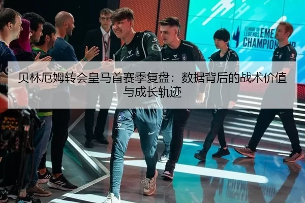 贝林厄姆转会皇马首赛季复盘：数据背后的战术价值与成长轨迹